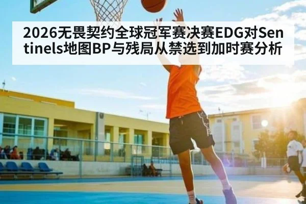 2026无畏契约全球冠军赛决赛EDG对Sentinels地图BP与残局从禁选到加时赛分析